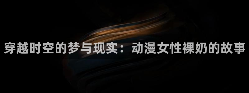 age动漫网：穿越时空的梦与现实：动漫女性裸奶的故事